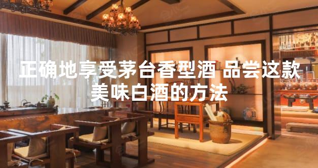 正确地享受茅台香型酒 品尝这款美味白酒的方法